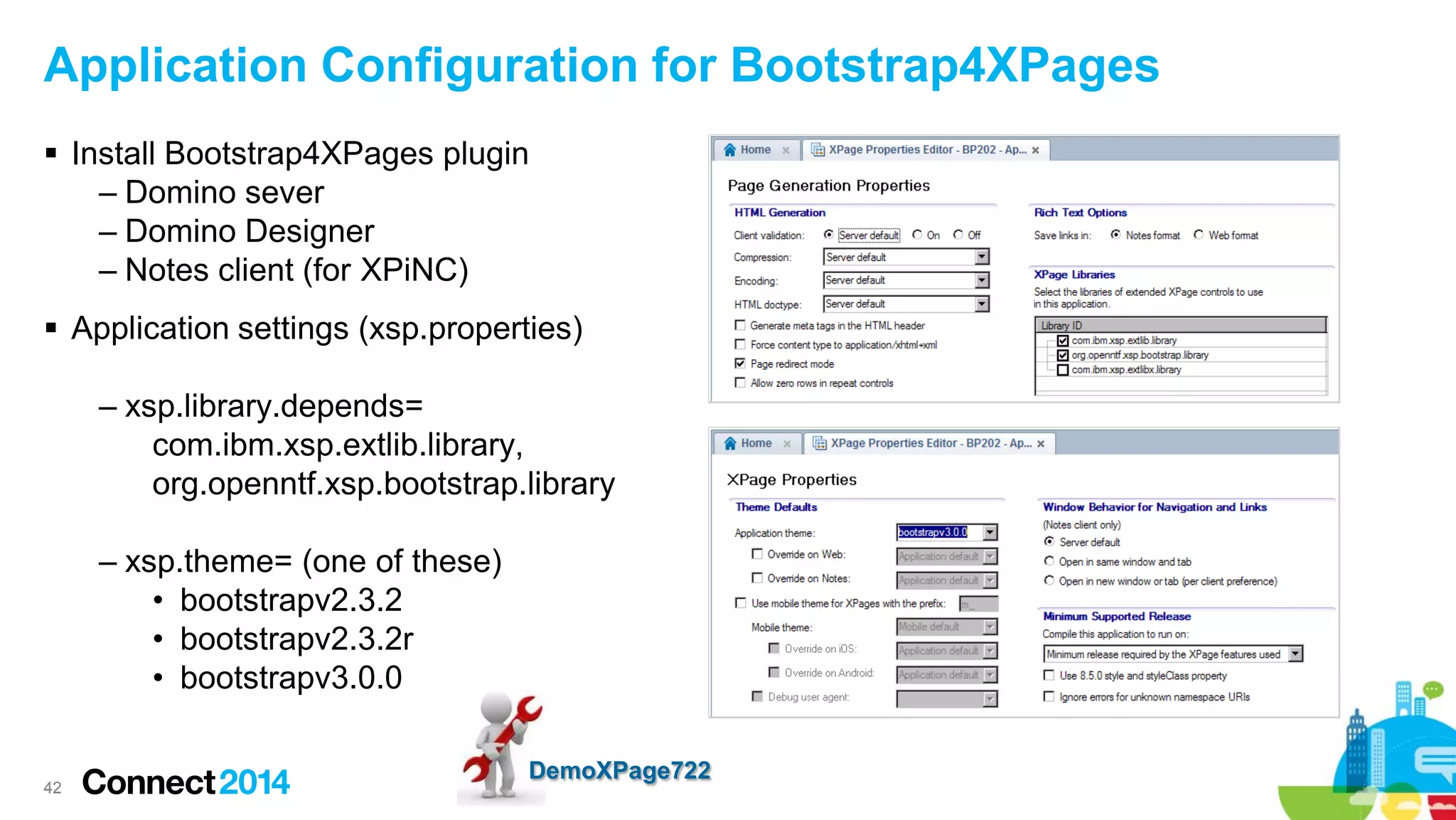Application Configuration for Bootstrap4XPages
 Install Bootstrap4XPages plugin
– Domino sever
– Domino Designer
– Notes client (for XPiNC)
 Application settings (xsp.properties)
– xsp.library.depends=
com.ibm.xsp.extlib.library,
org.openntf.xsp.bootstrap.library
– xsp.theme= (one of these)
• bootstrapv2.3.2
• bootstrapv2.3.2r
• bootstrapv3.0.0

42

DemoXPage722

 
