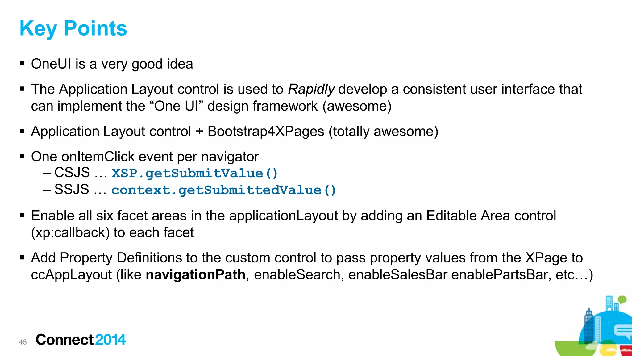Key Points
 OneUI is a very good idea
 The Application Layout control is used to Rapidly develop a consistent user interface that
can implement the “One UI” design framework (awesome)
 Application Layout control + Bootstrap4XPages (totally awesome)
 One onItemClick event per navigator
– CSJS … XSP.getSubmitValue()
– SSJS … context.getSubmittedValue()
 Enable all six facet areas in the applicationLayout by adding an Editable Area control
(xp:callback) to each facet
 Add Property Definitions to the custom control to pass property values from the XPage to
ccAppLayout (like navigationPath, enableSearch, enableSalesBar enablePartsBar, etc…)

45

 