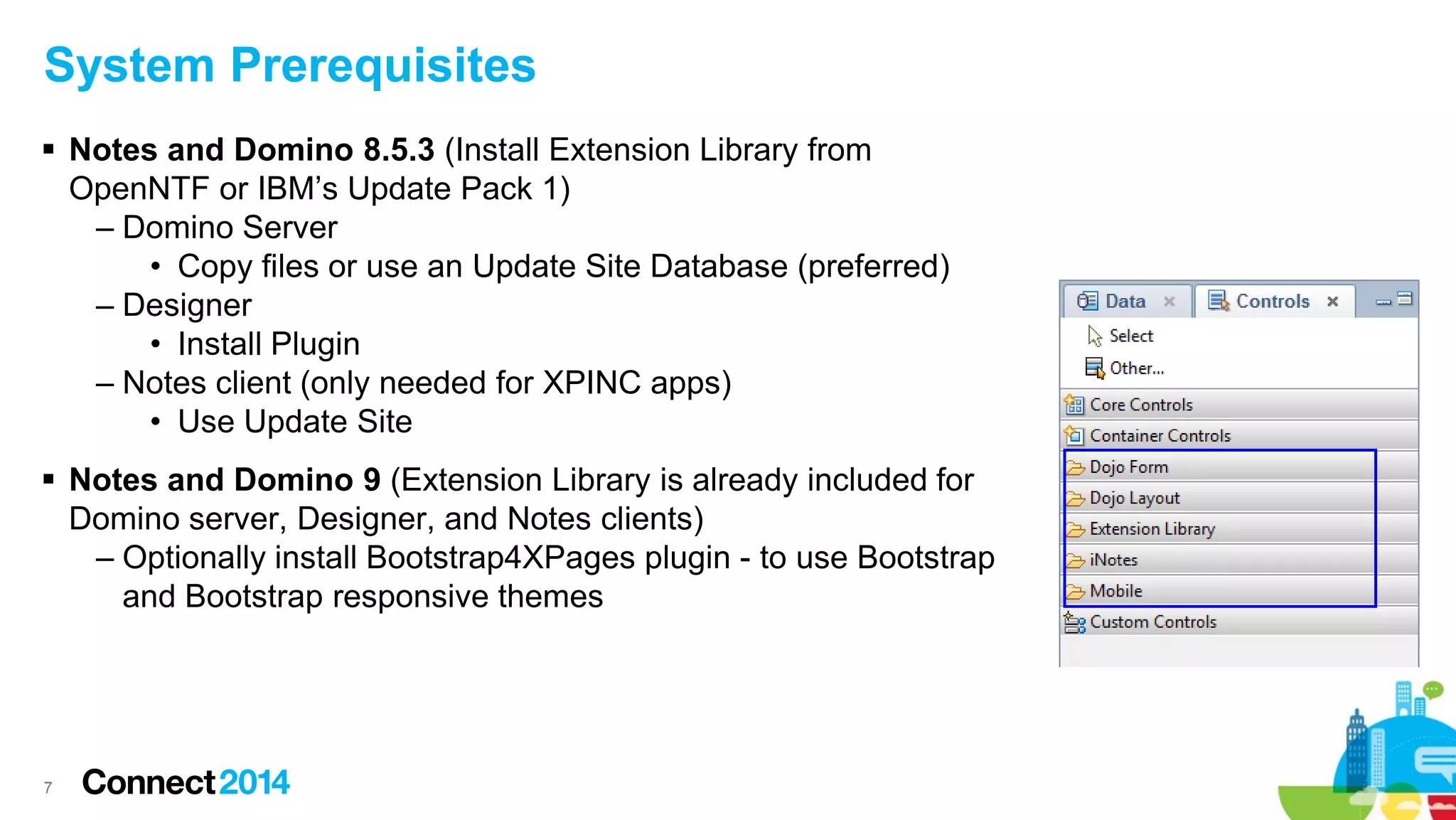 System Prerequisites
 Notes and Domino 8.5.3 (Install Extension Library from
OpenNTF or IBM’s Update Pack 1)
– Domino Server
• Copy files or use an Update Site Database (preferred)
– Designer
• Install Plugin
– Notes client (only needed for XPINC apps)
• Use Update Site
 Notes and Domino 9 (Extension Library is already included for
Domino server, Designer, and Notes clients)
– Optionally install Bootstrap4XPages plugin - to use Bootstrap
and Bootstrap responsive themes

7

 