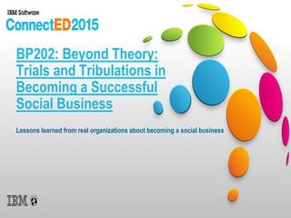 BP202: Beyond Theory:
Trials and Tribulations in
Becoming a Successful
Social Business
Lessons learned from real organizations about becoming a social business
 