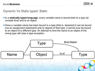 Dynamic Vs Static typed: Static

 In a statically typed language, every variable name is bound both to a type (at
 compile time) and to an object.

 Once a variable name has been bound to a type (that is, declared) it can be bound
 (via an assignment statement) only to objects of that type; it cannot ever be bound
 to an object of a different type. An attempt to bind the name to an object of the
 wrong type will raise a type exception.




   © 2013 IBM Corporation
 