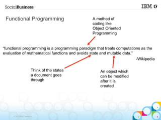 Functional Programming                          A method of
                                                 coding like
                                                 Object Oriented
                                                 Programming


“functional programming is a programming paradigm that treats computations as the
evaluation of mathematical functions and avoids state and mutable data.”
                                                                         -Wikipedia

                         Think of the states         An object which
                         a document goes             can be modified
                         through                     after it is
                                                     created




     © 2013 IBM Corporation
 
