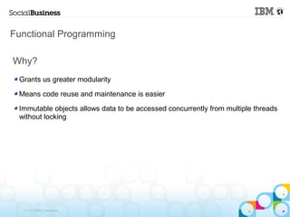 Functional Programming

Why?
 Grants us greater modularity

 Means code reuse and maintenance is easier

 Immutable objects allows data to be accessed concurrently from multiple threads
 without locking




   © 2013 IBM Corporation
 