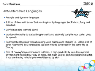 JVM Alternative Languages
 An agile and dynamic language

 A Core of Java with lots of features inspired by languages like Python, Ruby and
 Smalltalk

 Very small-zero learning curve

 provides the ability to statically type check and statically compile your code ( good
 for speed)

 Seamlessly integrates with all existing Java classes and libraries i.e. unlike a lot of
 other Alternative JVM languages you can include Java code in the same file as
 Groovy

 One of Groovy's top companions is Grails, a high-productivity web development
 environment inspired by Ruby on Rails. not much use for domino designers but fab
 if you are having to build your own UI (used by sky)



   © 2013 IBM Corporation
 