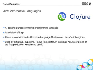JVM Alternative Languages




 A general-purpose dynamic programming language

 Is a dialect of Lisp

 Also runs on Microsoft's Common Language Runtime and JavaScript engines.

 Used by Citigroup, Typewire, Tianya (largest forum in china), AltLaw.org (one of
 the first production websites to use it)




    © 2013 IBM Corporation
 