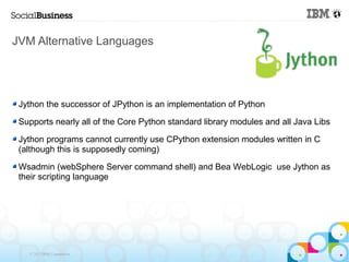 JVM Alternative Languages




 Jython the successor of JPython is an implementation of Python

 Supports nearly all of the Core Python standard library modules and all Java Libs

 Jython programs cannot currently use CPython extension modules written in C
 (although this is supposedly coming)

 Wsadmin (webSphere Server command shell) and Bea WebLogic use Jython as
 their scripting language




   © 2013 IBM Corporation
 