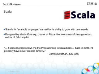 Scala




 Stands for “scalable language.” named for its ability to grow with user needs

 Designed by Martin Odersky, creator of Pizza (the forerunner of Java generics),
 author of GJ compiler



"... if someone had shown me the Programming in Scala book ... back in 2003, I'd
probably have never created Groovy."
                                      - James Strachan, July 2009




   © 2013 IBM Corporation
 