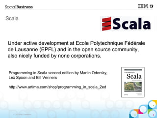 Scala



Under active development at Ecole Polytechnique Fédérale
de Lausanne (EPFL) and in the open source community,
also nicely funded by none corporations.


 Programming in Scala second edition by Martin Odersky,
 Lex Spoon and Bill Venners

 http://www.artima.com/shop/programming_in_scala_2ed




   © 2013 IBM Corporation
 