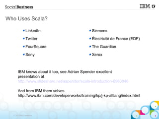 Who Uses Scala?

                LinkedIn                        Siemens

                Twitter                         Électricité de France (EDF)

                FourSquare                      The Guardian

                Sony                            Xerox



       IBM knows about it too, see Adrian Spender excellent
       presentation at
       http://www.slideshare.net/aspender/scala-introduction-6963846

       And from IBM them selves
       http://www.ibm.com/developerworks/training/kp/j-kp-altlang/index.html



  © 2013 IBM Corporation
 