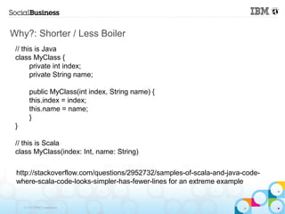 Why?: Shorter / Less Boiler
 // this is Java
 class MyClass {
       private int index;
       private String name;

        public MyClass(int index, String name) {
        this.index = index;
        this.name = name;
        }
 }

 // this is Scala
 class MyClass(index: Int, name: String)

 http://stackoverflow.com/questions/2952732/samples-of-scala-and-java-code-
 where-scala-code-looks-simpler-has-fewer-lines for an extreme example


     © 2013 IBM Corporation
 