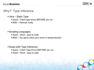 Why?: Type Inference
     Java – Static Type
            Good – Catch type errors BEFORE you run
            BAD – Verbose, bulky



     Scripting Languages
            Good – Short , easy to code
            BAD – You get to catch your errors in test/production



     Scala (with Type Inference)
            Good – Catch Type Errors BEFORE you run
            Good – Short , easy to code




   © 2013 IBM Corporation
 