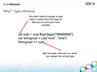 Why?: Type Inference
                             You don’t have to assign a type
                              here, it infers this from type of
                               data you try and put in the
                                           variable


                      val cost = new BigInteger("99999999")
                      var stringcost = List("nine", "nine")
                      Stringcost += cost


                                           But Compiler still says no, when
                                             you assign the wrong type




   © 2013 IBM Corporation
 
