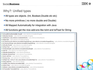 Why?: Unified types
 All types are objects. (Int, Boolean,Double etc etc)

 No more primitives ( no more double and Double)

 All Mapped Automatically for integration with Java

 All functions get the nice add-ons like toInt and toFloat for String




   © 2013 IBM Corporation
 