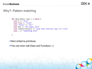 Why?: Pattern matching




         Not Limited to primitives

         You can even call Class and Functions :-)




   © 2013 IBM Corporation
 