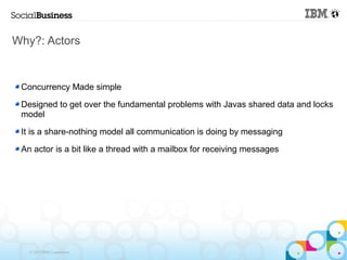 Why?: Actors


 Concurrency Made simple

 Designed to get over the fundamental problems with Javas shared data and locks
 model

 It is a share-nothing model all communication is doing by messaging

 An actor is a bit like a thread with a mailbox for receiving messages




   © 2013 IBM Corporation
 