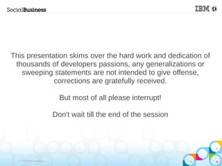 This presentation skims over the hard work and dedication of
 thousands of developers passions, any generalizations or
   sweeping statements are not intended to give offense,
             corrections are gratefully received.

                             But most of all please interrupt!

                           Don't wait till the end of the session




  © 2013 IBM Corporation
 