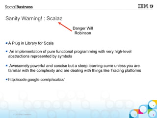 Sanity Warning! : Scalaz
                                       Danger Will
                                        Robinson

 A Plug in Library for Scala

  An implementation of pure functional programming with very high-level
 abstractions represented by symbols

  Awesomely powerful and concise but a steep learning curve unless you are
 familiar with the complexity and are dealing with things like Trading platforms

 http://code.google.com/p/scalaz/




   © 2013 IBM Corporation
 