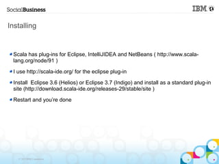 Installing


 Scala has plug-ins for Eclipse, IntelliJIDEA and NetBeans ( http://www.scala-
 lang.org/node/91 )

 I use http://scala-ide.org/ for the eclipse plug-in

 Install Eclipse 3.6 (Helios) or Eclipse 3.7 (Indigo) and install as a standard plug-in
 site (http://download.scala-ide.org/releases-29/stable/site )

 Restart and you’re done




   © 2013 IBM Corporation
 
