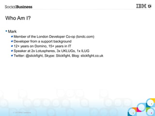 Who Am I?

 Mark
    Member of the London Developer Co-op (londc.com)
    Developer from a support background
    12+ years on Domino, 15+ years in IT
    Speaker at 2x Lotuspheres, 3x UKLUGs, 1x ILUG
    Twitter: @stickfight, Skype: Stickfight, Blog: stickfight.co.uk




    © 2013 IBM Corporation
 