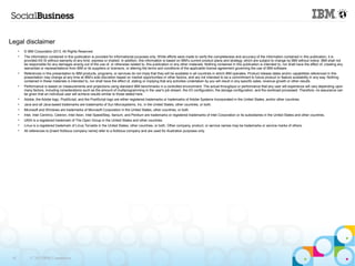 Legal disclaimer
      •   © IBM Corporation 2013. All Rights Reserved.
      •   The information contained in this publication is provided for informational purposes only. While efforts were made to verify the completeness and accuracy of the information contained in this publication, it is
          provided AS IS without warranty of any kind, express or implied. In addition, this information is based on IBM’s current product plans and strategy, which are subject to change by IBM without notice. IBM shall not
          be responsible for any damages arising out of the use of, or otherwise related to, this publication or any other materials. Nothing contained in this publication is intended to, nor shall have the effect of, creating any
          warranties or representations from IBM or its suppliers or licensors, or altering the terms and conditions of the applicable license agreement governing the use of IBM software.
      •   References in this presentation to IBM products, programs, or services do not imply that they will be available in all countries in which IBM operates. Product release dates and/or capabilities referenced in this
          presentation may change at any time at IBM’s sole discretion based on market opportunities or other factors, and are not intended to be a commitment to future product or feature availability in any way. Nothing
          contained in these materials is intended to, nor shall have the effect of, stating or implying that any activities undertaken by you will result in any specific sales, revenue growth or other results.
      •   Performance is based on measurements and projections using standard IBM benchmarks in a controlled environment. The actual throughput or performance that any user will experience will vary depending upon
          many factors, including considerations such as the amount of multiprogramming in the user's job stream, the I/O configuration, the storage configuration, and the workload processed. Therefore, no assurance can
          be given that an individual user will achieve results similar to those stated here.
      •   Adobe, the Adobe logo, PostScript, and the PostScript logo are either registered trademarks or trademarks of Adobe Systems Incorporated in the United States, and/or other countries.
      •   Java and all Java-based trademarks are trademarks of Sun Microsystems, Inc. in the United States, other countries, or both.
      •   Microsoft and Windows are trademarks of Microsoft Corporation in the United States, other countries, or both.
      •   Intel, Intel Centrino, Celeron, Intel Xeon, Intel SpeedStep, Itanium, and Pentium are trademarks or registered trademarks of Intel Corporation or its subsidiaries in the United States and other countries.
      •   UNIX is a registered trademark of The Open Group in the United States and other countries.
      •   Linux is a registered trademark of Linus Torvalds in the United States, other countries, or both. Other company, product, or service names may be trademarks or service marks of others.
      •   All references to [insert fictitious company name] refer to a fictitious company and are used for illustration purposes only.




 45           © 2013 IBM Corporation
 