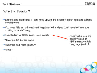 Why this Session?

 Existing and Traditional IT cant keep up with the speed of green field and start-up
 development

 You need little or no Investment to get started and you don’t have to throw your
 existing Java stuff away

 Its not all up to IBM to keep us up to date.                 Nearly all of you are
                                                              already using an
 Never get left behind again
                                                              IBM alternative JVM
 Its simple and helps your CV                                 Language (sort of)

 Its Cool




    © 2013 IBM Corporation
 