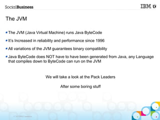 The JVM

The JVM (Java Virtual Machine) runs Java ByteCode

It’s Increased in reliability and performance since 1996

All variations of the JVM guarantees binary compatibility

Java ByteCode does NOT have to have been generated from Java, any Language
that compiles down to ByteCode can run on the JVM


                            We will take a look at the Pack Leaders

                                    After some boring stuff




   © 2013 IBM Corporation
 