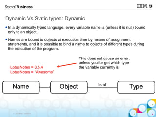Dynamic Vs Static typed: Dynamic
 In a dynamically typed language, every variable name is (unless it is null) bound
 only to an object.

 Names are bound to objects at execution time by means of assignment
 statements, and it is possible to bind a name to objects of different types during
 the execution of the program.

                                           This does not cause an error,
                                           unless you for get which type
  LotusNotes = 8.5.4                       the variable currently is
  LotusNotes = “Awesome”




    © 2013 IBM Corporation
 