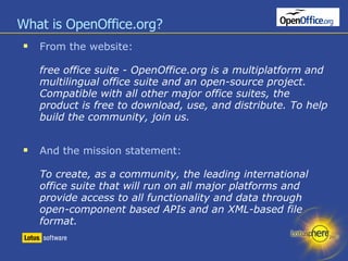 What is OpenOffice.org? From the website: free office suite - OpenOffice.org is a multiplatform and multilingual office suite and an open-source project. Compatible with all other major office suites, the product is free to download, use, and distribute. To help build the community, join us. And the mission statement: To create, as a community, the leading international office suite that will run on all major platforms and provide access to all functionality and data through open-component based APIs and an XML-based file format. 