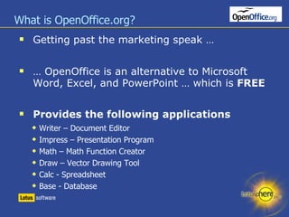 What is OpenOffice.org? Getting past the marketing speak … …  OpenOffice is an alternative to Microsoft Word, Excel, and PowerPoint … which is  FREE Provides the following applications Writer – Document Editor Impress – Presentation Program Math – Math Function Creator Draw – Vector Drawing Tool Calc - Spreadsheet  Base - Database 