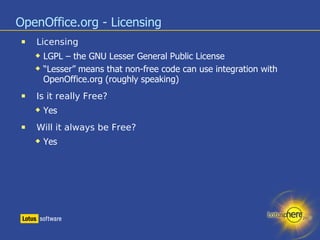 OpenOffice.org - Licensing Licensing LGPL – the GNU Lesser General Public License “ Lesser” means that non-free code can use integration with OpenOffice.org (roughly speaking) ‏ Is it really Free? Yes Will it always be Free? Yes 