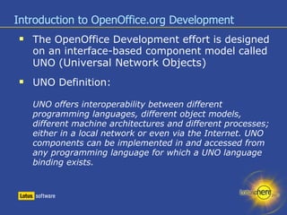 Introduction to OpenOffice.org Development The OpenOffice Development effort is designed on an interface-based component model called UNO ( Universal Network Objects) ‏ UNO Definition: UNO offers interoperability between different programming languages, different object models, different machine architectures and different processes; either in a local network or even via the Internet. UNO components can be implemented in and accessed from any programming language for which a UNO language binding exists. 
