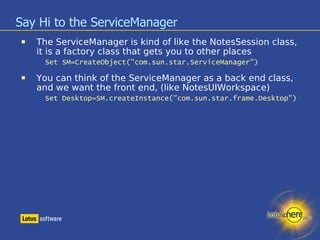 Say Hi to the ServiceManager The ServiceManager is kind of like the NotesSession class, it is a factory class that gets you to other places Set SM=CreateObject("com.sun.star.ServiceManager") ‏ You can think of the ServiceManager as a back end class, and we want the front end, (like NotesUIWorkspace) ‏ Set Desktop=SM.createInstance("com.sun.star.frame.Desktop") ‏ 