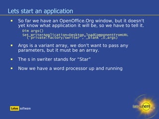 Lets start an application So far we have an OpenOffice.Org window, but it doesn't yet know what application it will be, so we have to tell it. Dim args() ‏ Set WriterApplication=Desktop.loadComponentFromURL ("private:factory/swriter","_blank",0,args) ‏ Args is a variant array, we don't want to pass any parameters, but it must be an array. The s in swriter stands for “Star” Now we have a word processor up and running 