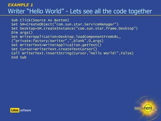 EXAMPLE 1   Writer “Hello World” - Lets see all the code together Sub Click(Source As Button) ‏ Set SM=CreateObject("com.sun.star.ServiceManager") ‏ Set Desktop=SM.createInstance("com.sun.star.frame.Desktop") ‏ Dim args() ‏ Set WriterApplication=Desktop.loadComponentFromURL_ ("private:factory/swriter","_blank",0,args) ‏ Set WriterText=WriterApplication.getText() ‏ Set Cursor=WriterText.createTextCursor() ‏ Call WriterText.insertString(Cursor,"Hello World!",False) ‏ End Sub 