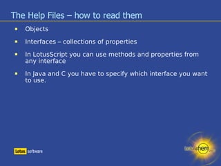 The Help Files – how to read them Objects Interfaces – collections of properties In LotusScript you can use methods and properties from any interface In Java and C you have to specify which interface you want to use. 