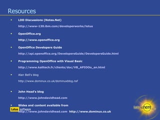 Resources LDD Discussions (Notes.Net) http://www-130.ibm.com/developerworks/lotus OpenOffice.org  http://www.openoffice.org OpenOffice Developers Guide http://api.openoffice.org/DevelopersGuide/DevelopersGuide.html Programming OpenOffice with Visual Basic http://www.kalitech.fr/clients/doc/VB_APIOOo_en.html Alan Bell's blog http://www.dominux.co.uk/dominuxblog.nsf John Head’s blog http://www.johndavidhead.com Slides and content available from http://www.johndavidhead.com   http://www.dominux.co.uk 