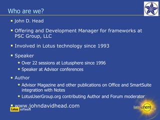 Who are we? John D. Head Offering and Development Manager for frameworks at PSC Group, LLC Involved in Lotus technology since 1993 Speaker Over 22 sessions at Lotusphere since 1996 Speaker at Advisor conferences Author Advisor Magazine and other publications on Office and SmartSuite integration with Notes LotusUserGroup.org contributing Author and Forum moderator www.johndavidhead.com 