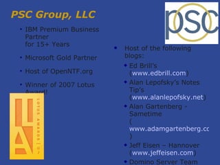 PSC Group, LLC IBM Premium Business Partner for 15+ Years Microsoft Gold Partner Host of OpenNTF.org Winner of 2007 Lotus Award! Host of the following blogs: Ed Brill’s  ( www.edbrill.com ) ‏ Alan Lepofsky’s Notes Tip’s  ( www.alanlepofsky.net ) ‏ Alan Gartenberg - Sametime  ( www.adamgartenberg.com ) ‏ Jeff Eisen – Hannover  ( www.jeffeisen.com ) ‏ Domino Server Team (www.dominoblog.com) ‏ 