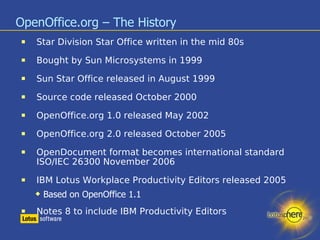 OpenOffice.org – The History Star Division Star Office written in the mid 80s Bought by Sun Microsystems in 1999 Sun Star Office released in August 1999 Source code released October 2000 OpenOffice.org 1.0 released May 2002 OpenOffice.org 2.0 released October 2005 OpenDocument format becomes international standard ISO/IEC 26300 November 2006 IBM Lotus Workplace Productivity Editors released 2005 Based on OpenOffice 1.1 Notes 8 to include IBM Productivity Editors 