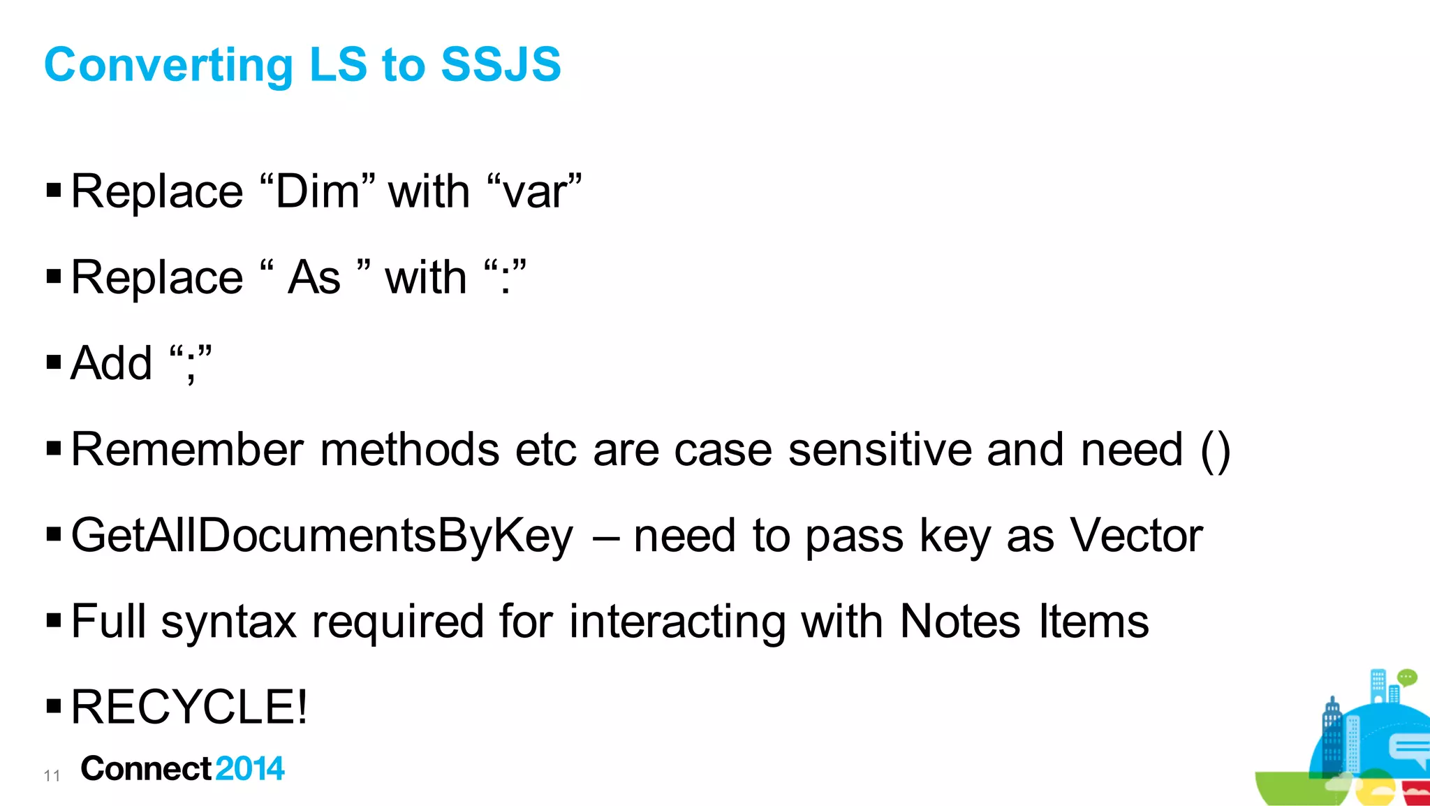 Converting LS to SSJS

 Replace “Dim” with “var”
 Replace “ As ” with “:”
 Add “;”
 Remember methods etc are case sensitive and need ()

 GetAllDocumentsByKey – need to pass key as Vector
 Full syntax required for interacting with Notes Items
 RECYCLE!
11

 