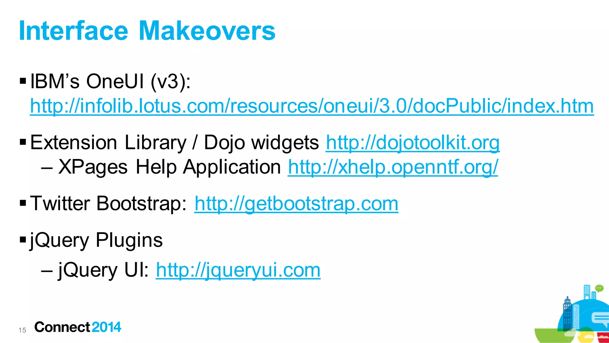 Interface Makeovers
 IBM’s OneUI (v3):
http://infolib.lotus.com/resources/oneui/3.0/docPublic/index.htm
 Extension Library / Dojo widgets http://dojotoolkit.org
– XPages Help Application http://xhelp.openntf.org/
 Twitter Bootstrap: http://getbootstrap.com
 jQuery Plugins
– jQuery UI: http://jqueryui.com
15

 