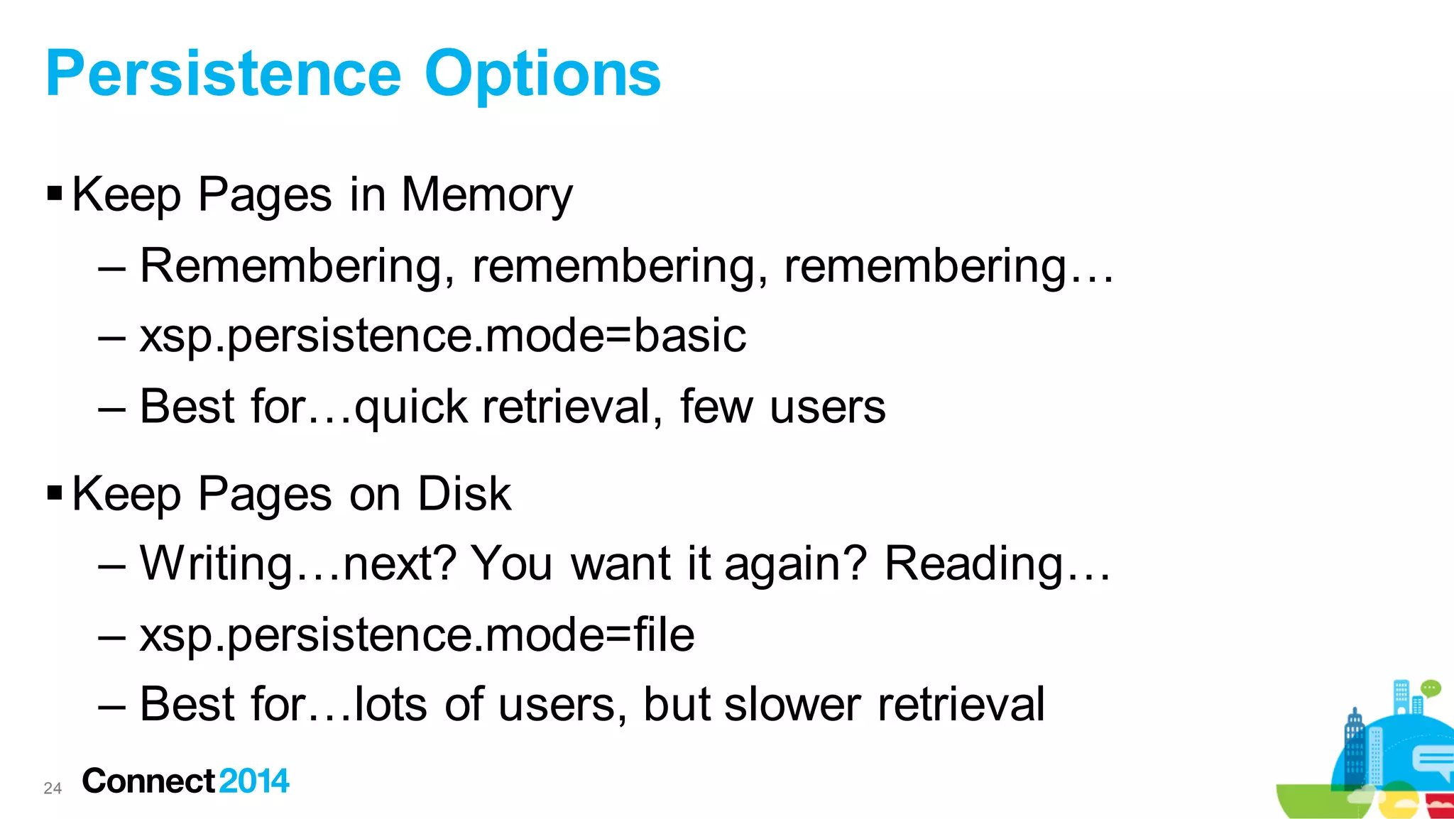 Persistence Options
 Keep Pages in Memory
– Remembering, remembering, remembering…
– xsp.persistence.mode=basic
– Best for…quick retrieval, few users
 Keep Pages on Disk
– Writing…next? You want it again? Reading…
– xsp.persistence.mode=file
– Best for…lots of users, but slower retrieval
24

 