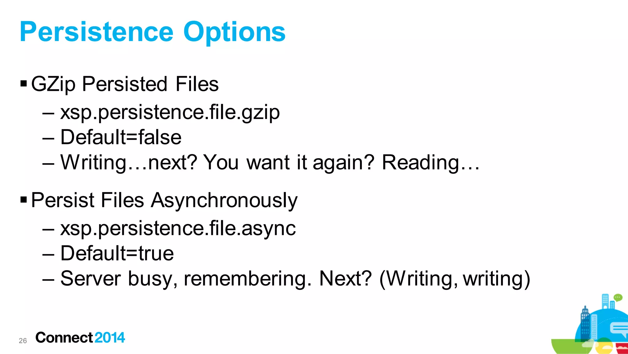 Persistence Options
 GZip Persisted Files
– xsp.persistence.file.gzip
– Default=false
– Writing…next? You want it again? Reading…
 Persist Files Asynchronously
– xsp.persistence.file.async
– Default=true
– Server busy, remembering. Next? (Writing, writing)
26

 