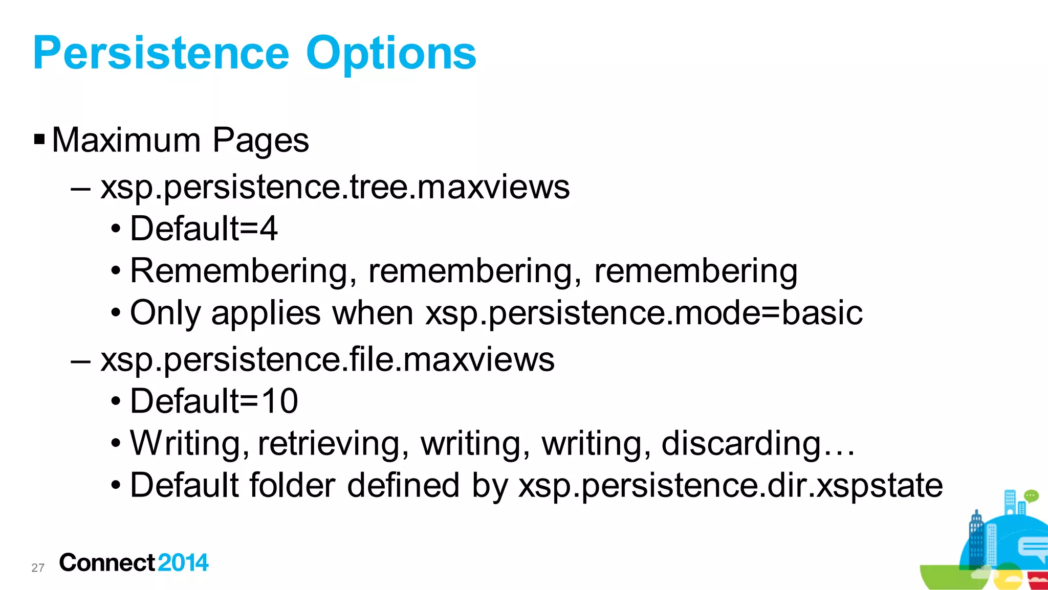 Persistence Options
 Maximum Pages
– xsp.persistence.tree.maxviews
• Default=4
• Remembering, remembering, remembering
• Only applies when xsp.persistence.mode=basic
– xsp.persistence.file.maxviews
• Default=10
• Writing, retrieving, writing, writing, discarding…
• Default folder defined by xsp.persistence.dir.xspstate
27

 