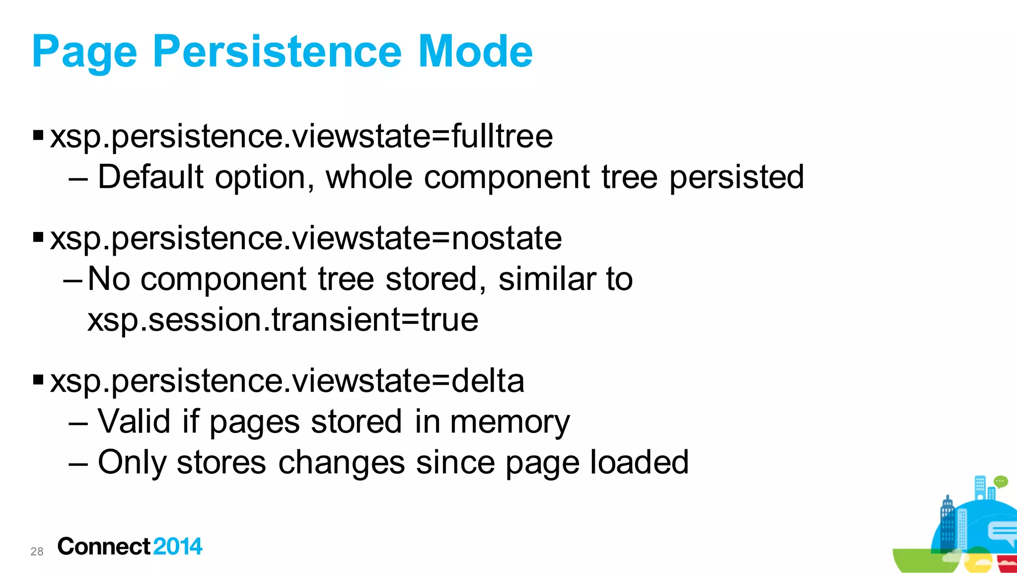 Page Persistence Mode
 xsp.persistence.viewstate=fulltree
– Default option, whole component tree persisted
 xsp.persistence.viewstate=nostate
– No component tree stored, similar to
xsp.session.transient=true
 xsp.persistence.viewstate=delta
– Valid if pages stored in memory
– Only stores changes since page loaded
28

 