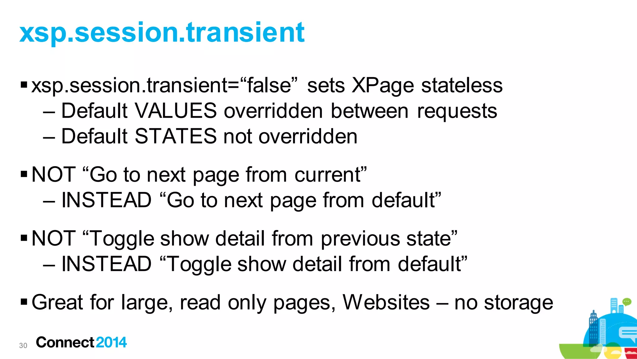 xsp.session.transient
 xsp.session.transient=“false” sets XPage stateless
– Default VALUES overridden between requests
– Default STATES not overridden
 NOT “Go to next page from current”
– INSTEAD “Go to next page from default”
 NOT “Toggle show detail from previous state”
– INSTEAD “Toggle show detail from default”
 Great for large, read only pages, Websites – no storage
30

 