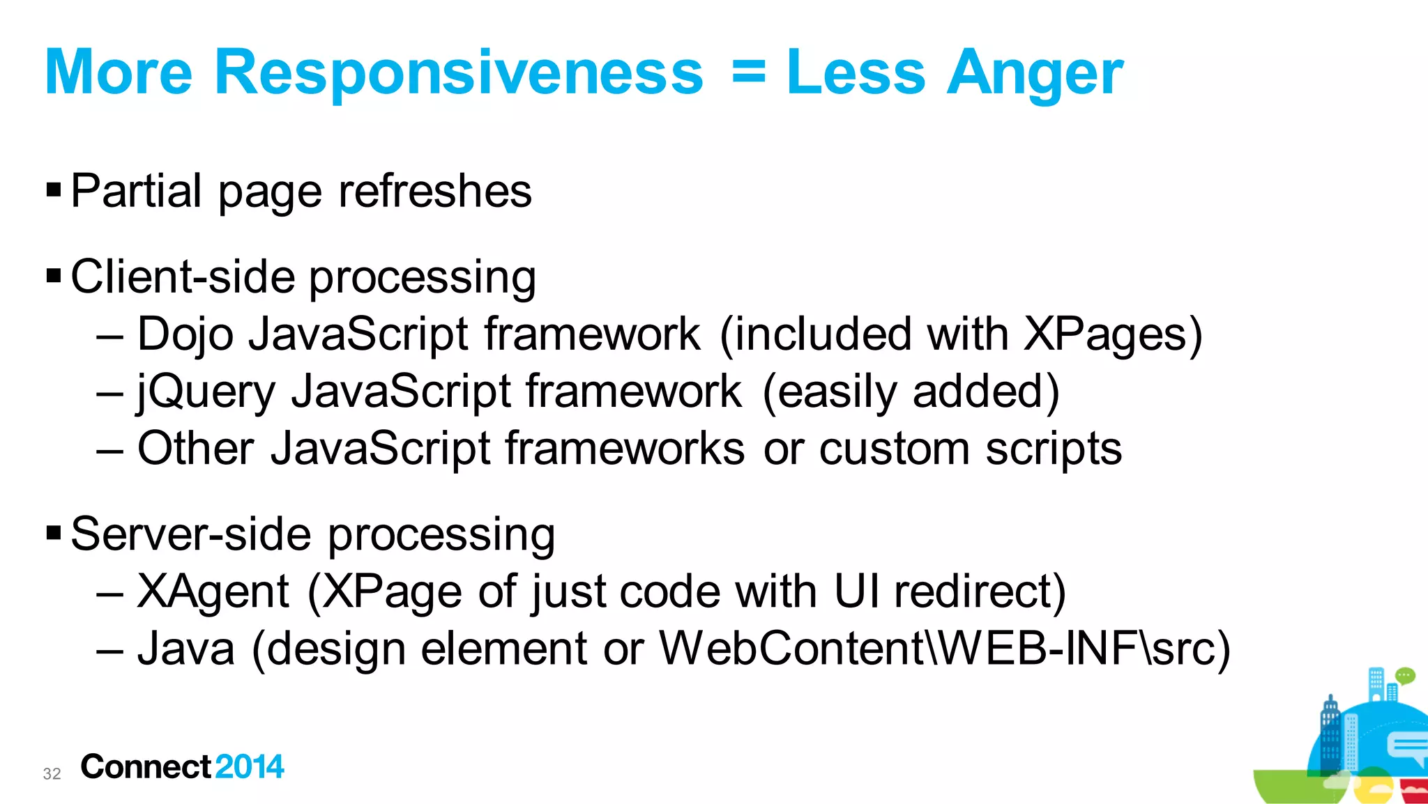 More Responsiveness = Less Anger
 Partial page refreshes
 Client-side processing
– Dojo JavaScript framework (included with XPages)
– jQuery JavaScript framework (easily added)
– Other JavaScript frameworks or custom scripts
 Server-side processing
– XAgent (XPage of just code with UI redirect)
– Java (design element or WebContentWEB-INFsrc)
32

 