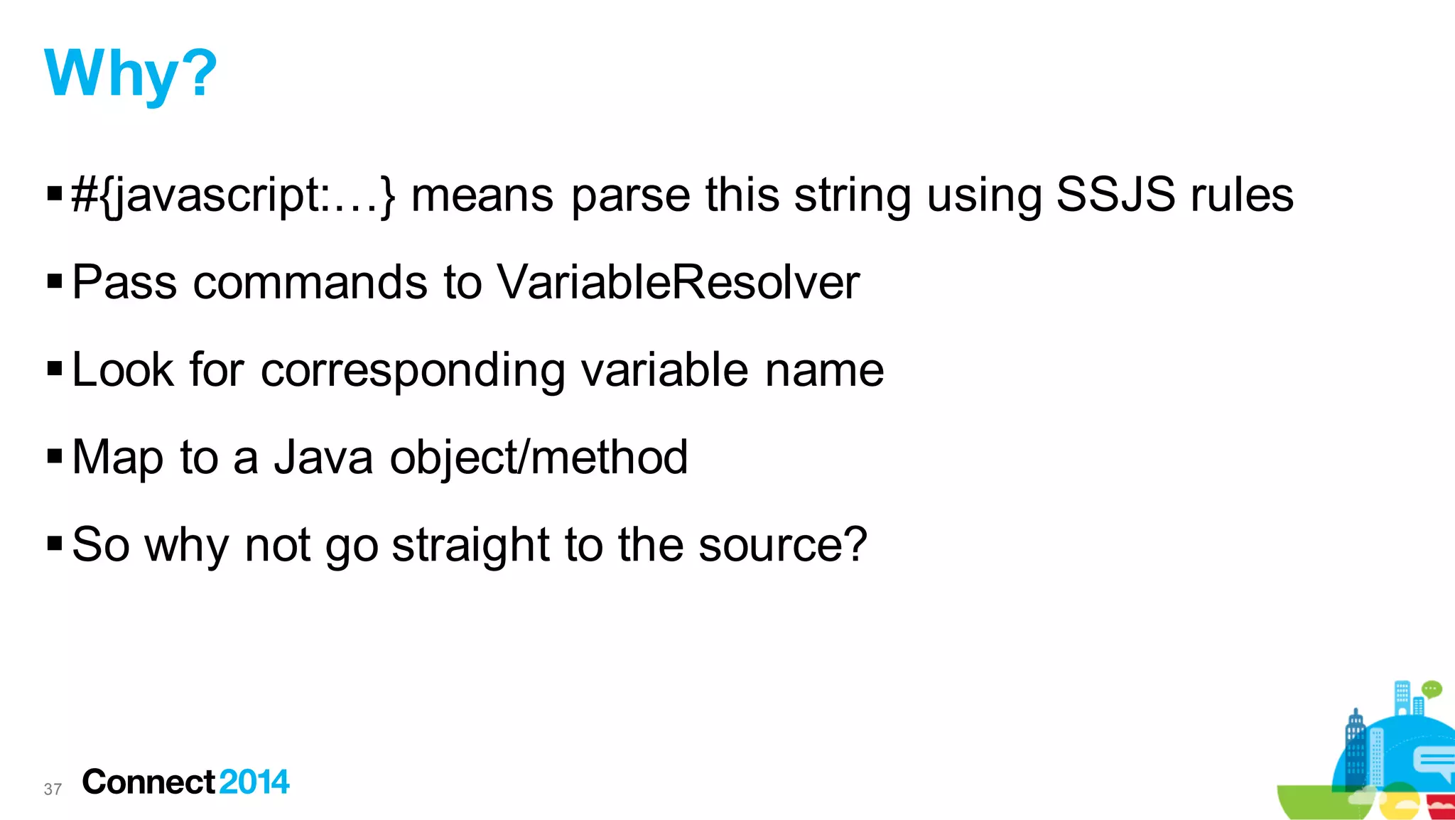 Why?
 #{javascript:…} means parse this string using SSJS rules
 Pass commands to VariableResolver
 Look for corresponding variable name
 Map to a Java object/method

 So why not go straight to the source?

37

 