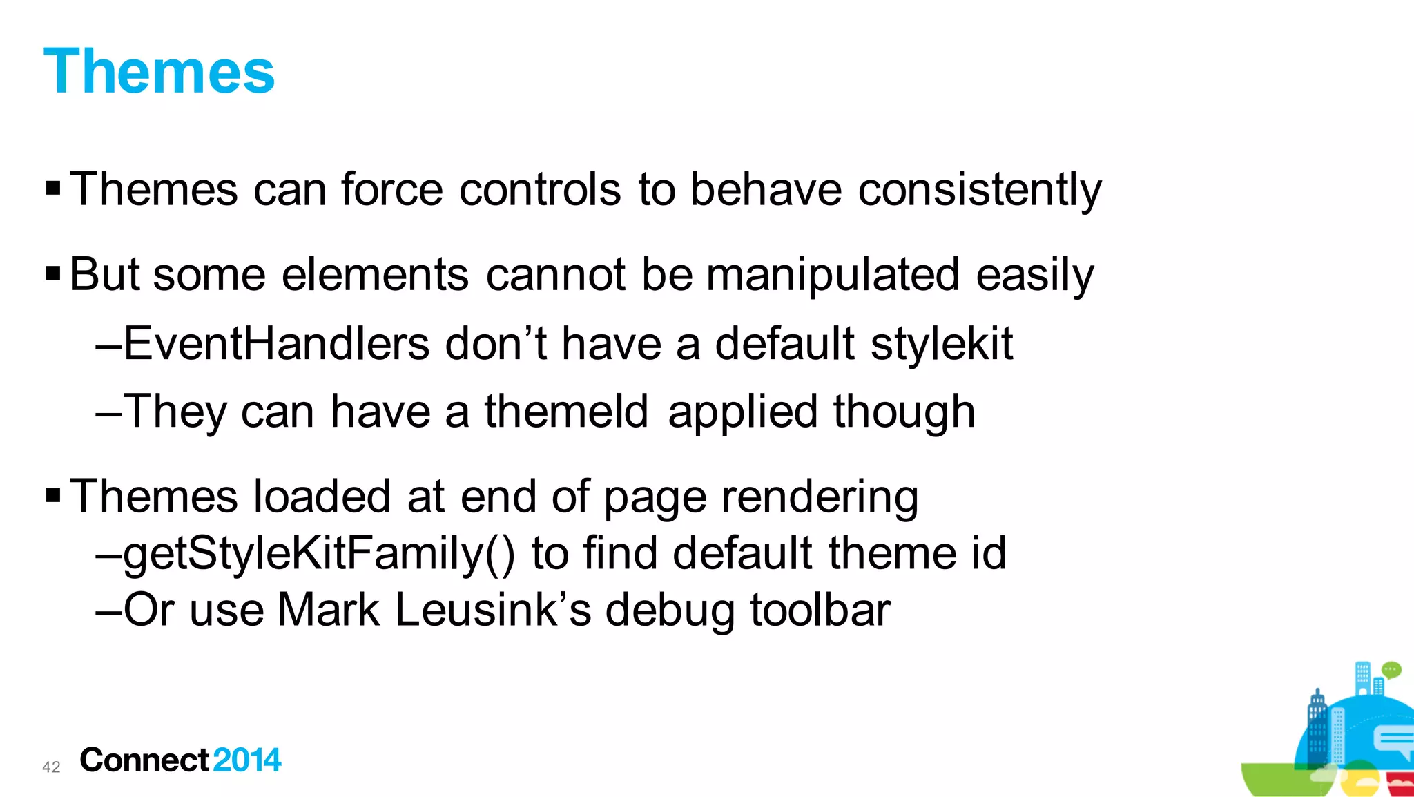 Themes
 Themes can force controls to behave consistently
 But some elements cannot be manipulated easily
–EventHandlers don’t have a default stylekit
–They can have a themeId applied though
 Themes loaded at end of page rendering
–getStyleKitFamily() to find default theme id
–Or use Mark Leusink’s debug toolbar

42

 