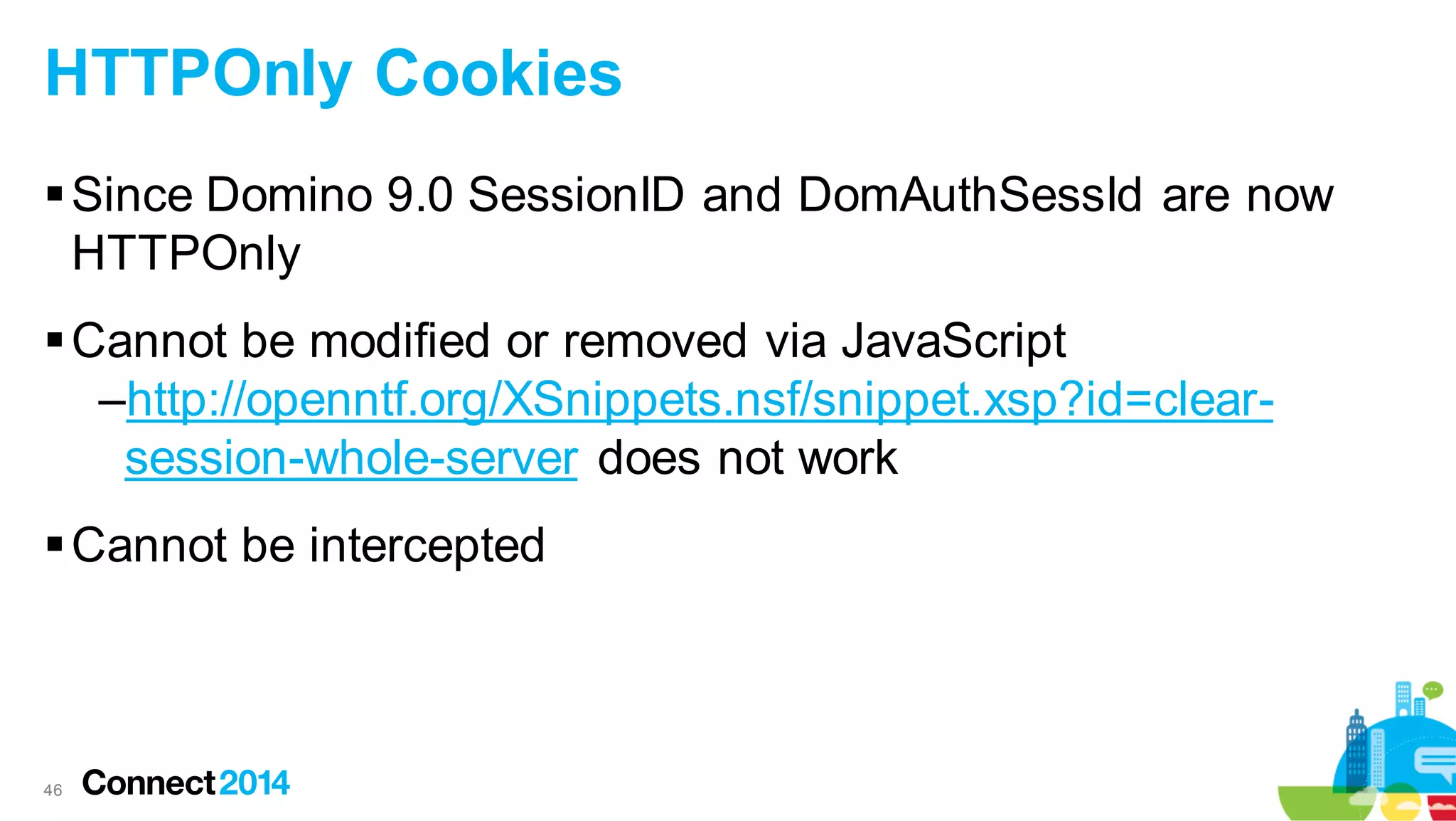 HTTPOnly Cookies
 Since Domino 9.0 SessionID and DomAuthSessId are now
HTTPOnly
 Cannot be modified or removed via JavaScript
–http://openntf.org/XSnippets.nsf/snippet.xsp?id=clearsession-whole-server does not work
 Cannot be intercepted

46

 